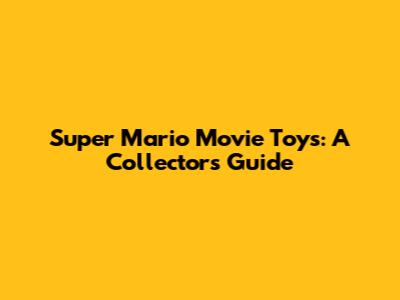 Super Mario Movie Toys: A Collector's Guide