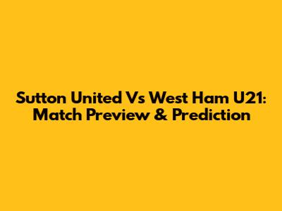 Sutton United Vs West Ham U21: Match Preview & Prediction