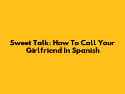 Sweet Talk: How To Call Your Girlfriend In Spanish