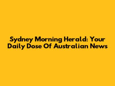 Sydney Morning Herald: Your Daily Dose Of Australian News