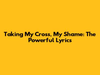 Taking My Cross, My Shame: The Powerful Lyrics