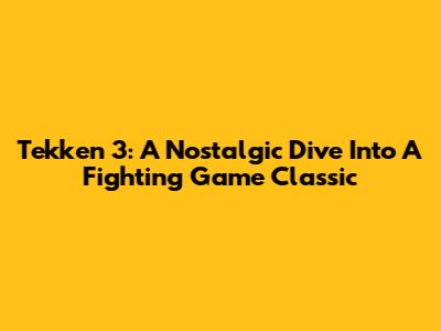 Tekken 3: A Nostalgic Dive Into A Fighting Game Classic