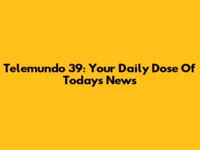 Telemundo 39: Your Daily Dose Of Today's News