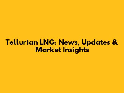 Tellurian LNG: News, Updates & Market Insights