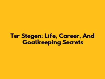 Ter Stegen: Life, Career, And Goalkeeping Secrets