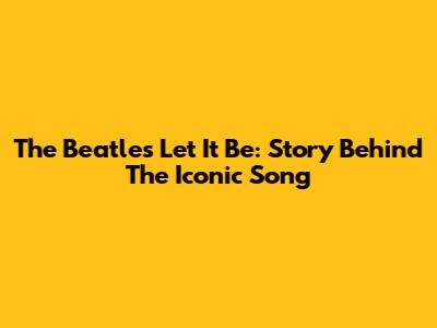 The Beatles' Let It Be: Story Behind The Iconic Song