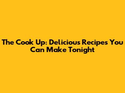 The Cook Up: Delicious Recipes You Can Make Tonight