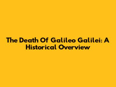 The Death Of Galileo Galilei: A Historical Overview