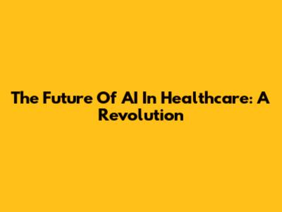 The Future Of AI In Healthcare: A Revolution
