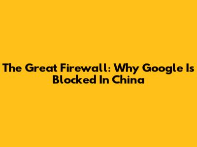 The Great Firewall: Why Google Is Blocked In China