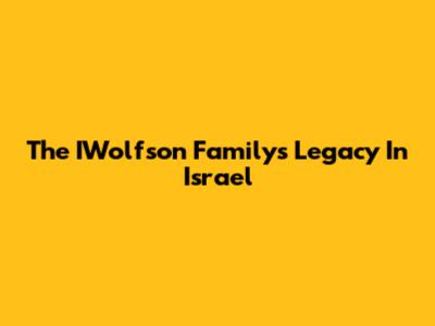 The IWolfson Family's Legacy In Israel