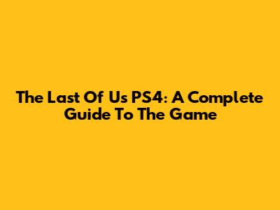 The Last Of Us PS4: A Complete Guide To The Game