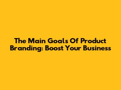 The Main Goals Of Product Branding: Boost Your Business