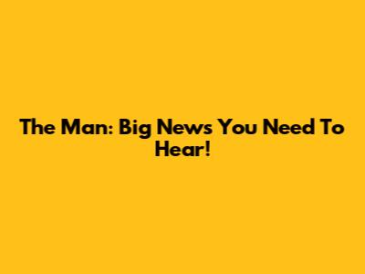 The Man: Big News You Need To Hear!