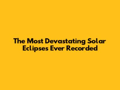 The Most Devastating Solar Eclipses Ever Recorded