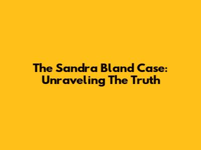 The Sandra Bland Case: Unraveling The Truth