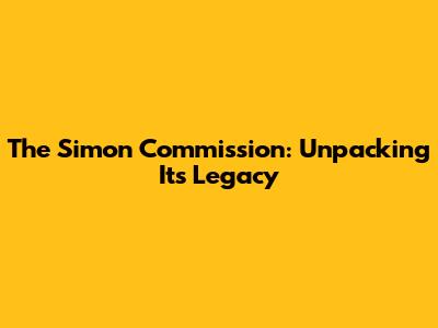 The Simon Commission: Unpacking Its Legacy