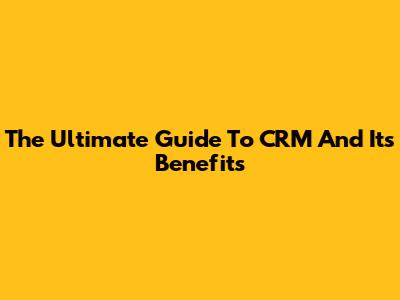 The Ultimate Guide To CRM And Its Benefits