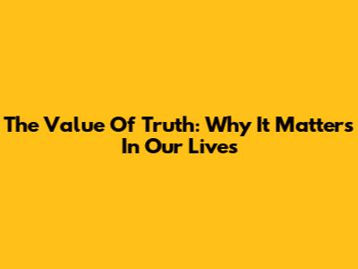 The Value Of Truth: Why It Matters In Our Lives