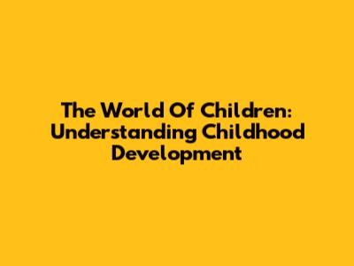 The World Of Children: Understanding Childhood Development
