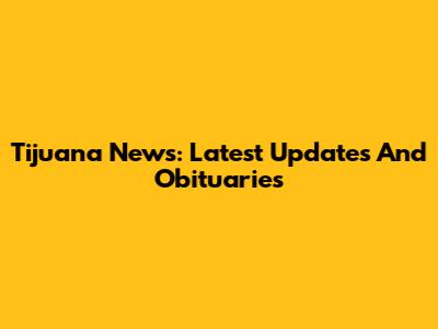 Tijuana News: Latest Updates And Obituaries