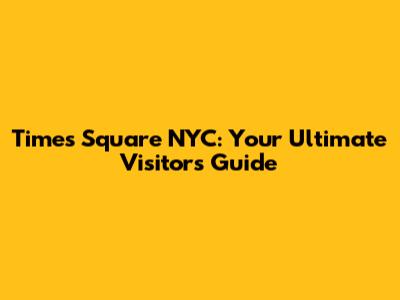 Times Square NYC: Your Ultimate Visitor's Guide