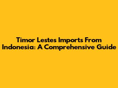 Timor Leste's Imports From Indonesia: A Comprehensive Guide