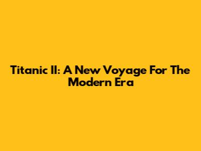 Titanic II: A New Voyage For The Modern Era
