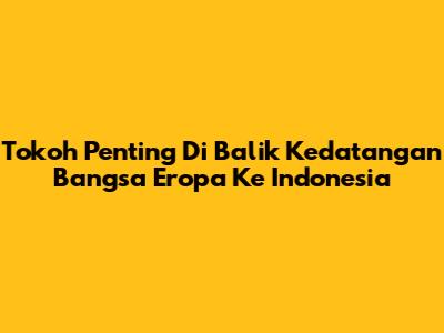 Tokoh Penting Di Balik Kedatangan Bangsa Eropa Ke Indonesia