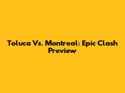 Toluca Vs. Montreal: Epic Clash Preview