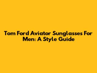 Tom Ford Aviator Sunglasses For Men: A Style Guide