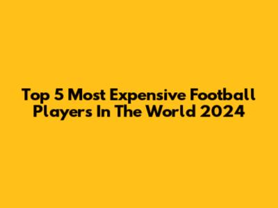 Top 5 Most Expensive Football Players In The World 2024