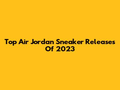 Top Air Jordan Sneaker Releases Of 2023