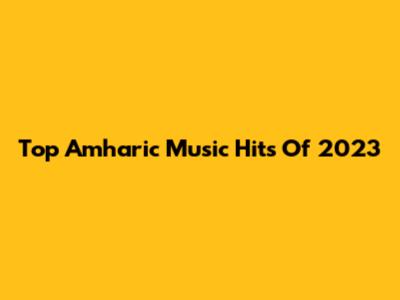 Top Amharic Music Hits Of 2023