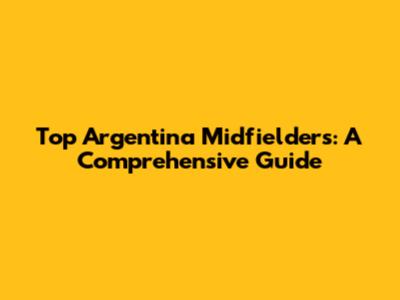 Top Argentina Midfielders: A Comprehensive Guide