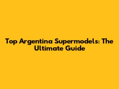 Top Argentina Supermodels: The Ultimate Guide