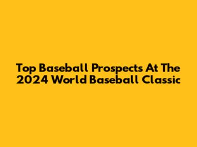 Top Baseball Prospects At The 2024 World Baseball Classic