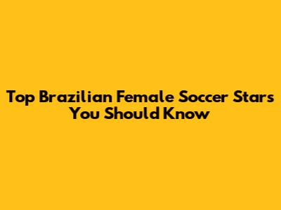 Top Brazilian Female Soccer Stars You Should Know