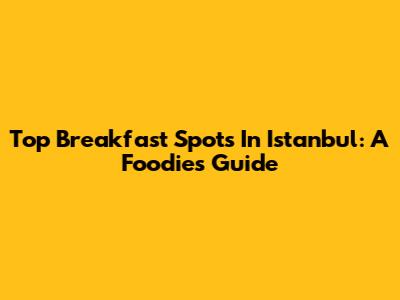 Top Breakfast Spots In Istanbul: A Foodie's Guide