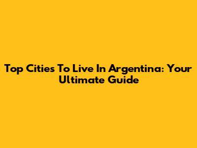 Top Cities To Live In Argentina: Your Ultimate Guide