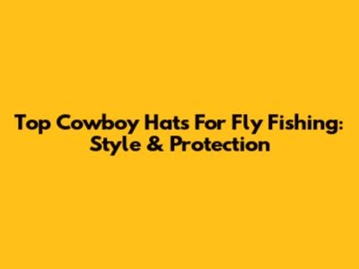 Top Cowboy Hats For Fly Fishing: Style & Protection