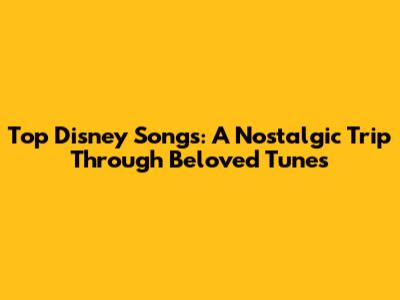 Top Disney Songs: A Nostalgic Trip Through Beloved Tunes