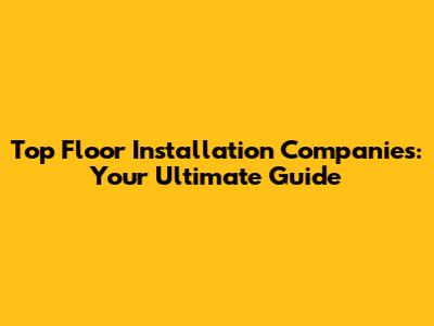 Top Floor Installation Companies: Your Ultimate Guide