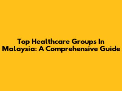 Top Healthcare Groups In Malaysia: A Comprehensive Guide