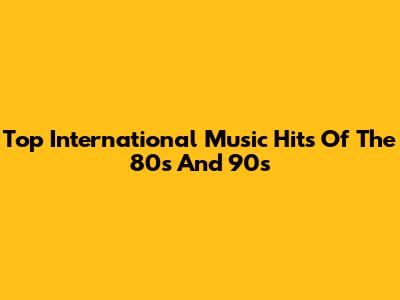 Top International Music Hits Of The 80s And 90s
