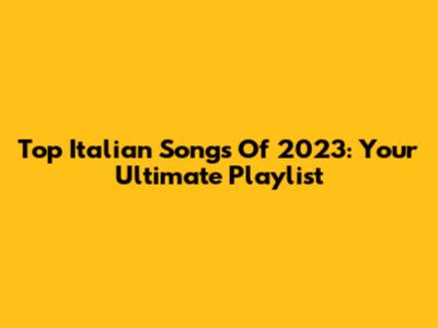 Top Italian Songs Of 2023: Your Ultimate Playlist