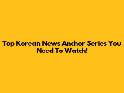 Top Korean News Anchor Series You Need To Watch!