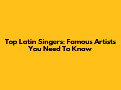 Top Latin Singers: Famous Artists You Need To Know