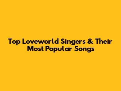 Top Loveworld Singers & Their Most Popular Songs