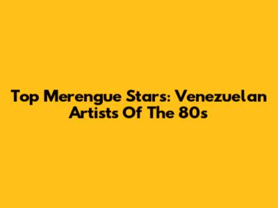 Top Merengue Stars: Venezuelan Artists Of The 80s